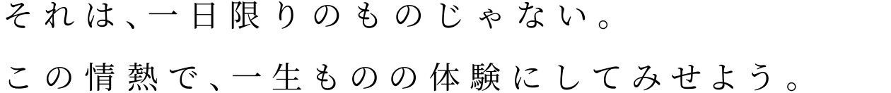 それは、一日限りのものじゃない。この情熱で、一生ものの体験にしてみせよう。