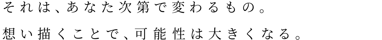 それは、あなた次第で変わるもの。想い描くことで、可能性は大きくなる。