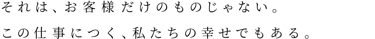 それは、お客様だけのものじゃない。この仕事につく、私たちの幸せでもある。