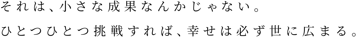 それは、小さな成果なんかじゃない。ひとつひとつ挑戦すれば、幸せは必ず世に広まる。