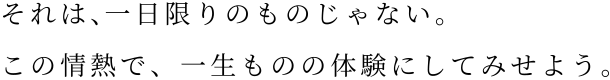 それは、一日限りのものじゃない。この情熱で、一生ものの体験にしてみせよう。