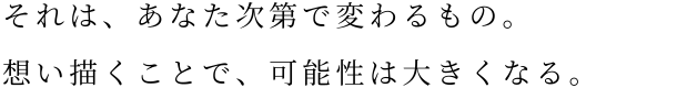 それは、あなた次第で変わるもの。想い描くことで、可能性は大きくなる。