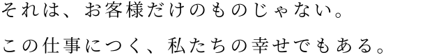 それは、お客様だけのものじゃない。この仕事につく、私たちの幸せでもある。