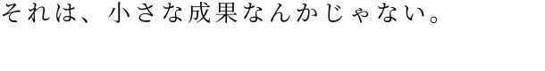 それは、小さな成果なんかじゃない。