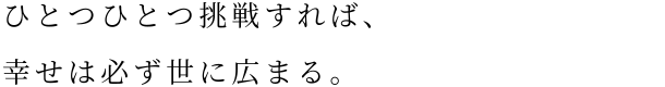 ひとつひとつ挑戦すれば、幸せは必ず世に広まる。